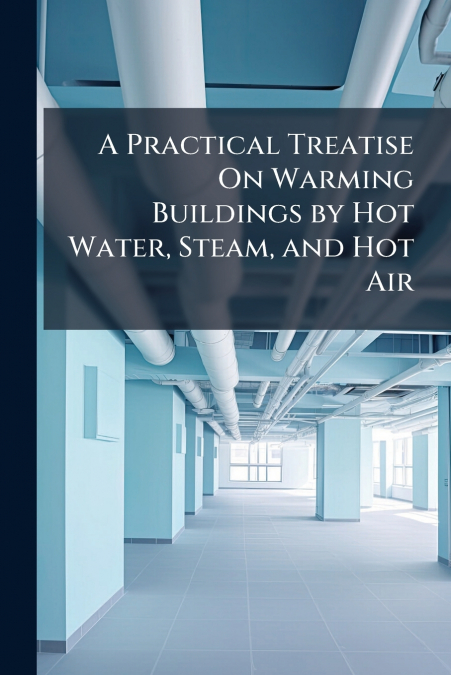 A Practical Treatise On Warming Buildings by Hot Water, Steam, and Hot Air