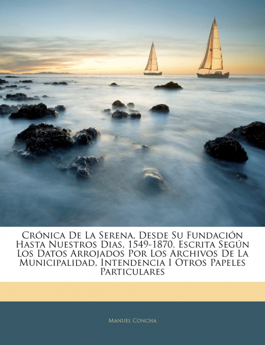 Crónica De La Serena, Desde Su Fundación Hasta Nuestros Dias, 1549-1870. Escrita Según Los Datos Arrojados Por Los Archivos De La Municipalidad, Intendencia I Otros Papeles Particulares