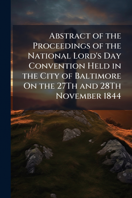 Abstract of the Proceedings of the National Lord’s Day Convention Held in the City of Baltimore On the 27Th and 28Th November 1844