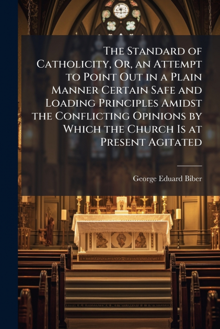 The Standard of Catholicity, Or, an Attempt to Point Out in a Plain Manner Certain Safe and Loading Principles Amidst the Conflicting Opinions by Which the Church Is at Present Agitated