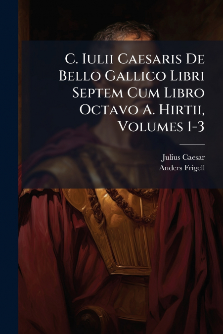 C. Iulii Caesaris De Bello Gallico Libri Septem Cum Libro Octavo A. Hirtii, Volumes 1-3