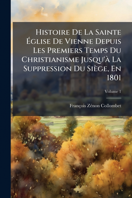 Histoire De La Sainte Église De Vienne Depuis Les Premiers Temps Du Christianisme Jusqu’à La Suppression Du Siège, En 1801; Volume 1