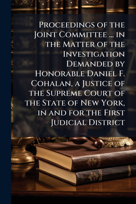 Proceedings of the Joint Committee ... in the Matter of the Investigation Demanded by Honorable Daniel F. Cohalan, a Justice of the Supreme Court of the State of New York, in and for the First Judicia
