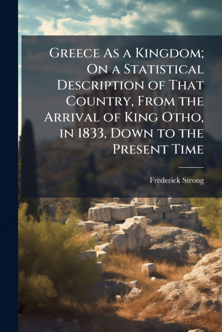 Greece As a Kingdom; On a Statistical Description of That Country, From the Arrival of King Otho, in 1833, Down to the Present Time