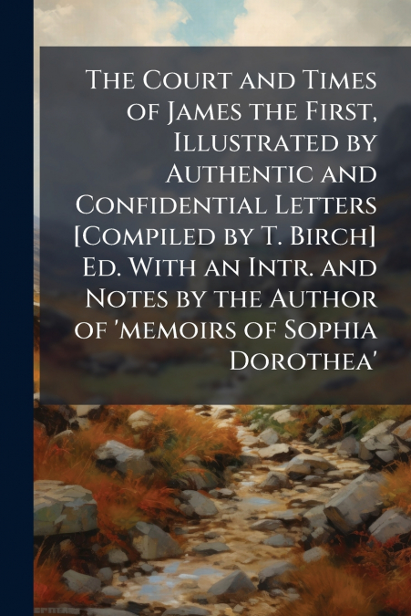 The Court and Times of James the First, Illustrated by Authentic and Confidential Letters [Compiled by T. Birch] Ed. With an Intr. and Notes by the Author of ’memoirs of Sophia Dorothea’