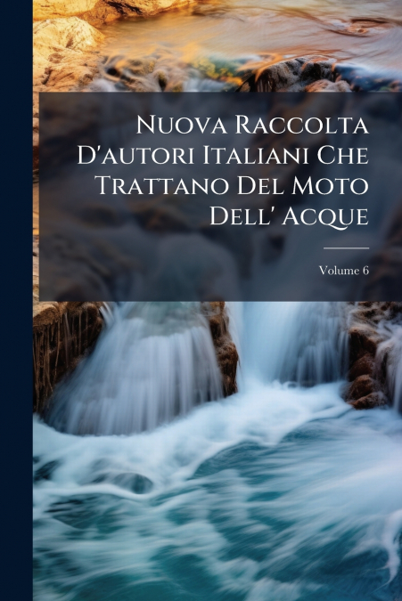 Nuova Raccolta D’autori Italiani Che Trattano Del Moto Dell’ Acque; Volume 6