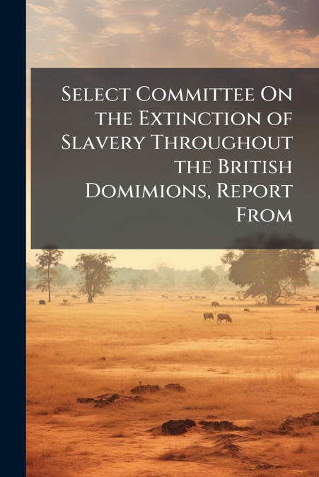 Select Committee On the Extinction of Slavery Throughout the British Domimions, Report From