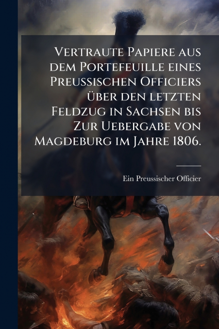 Vertraute Papiere aus dem Portefeuille eines Preussischen Officiers über den letzten Feldzug in Sachsen bis Zur Uebergabe von Magdeburg im Jahre 1806.