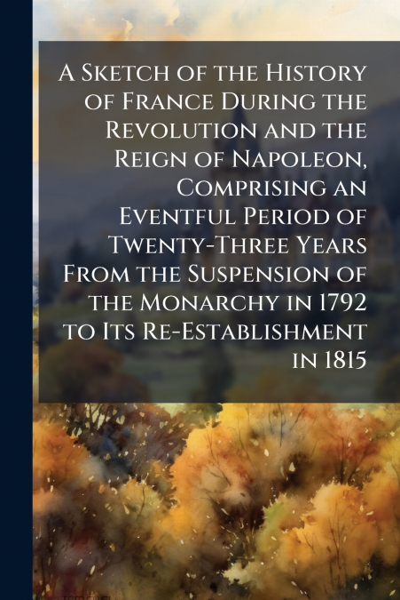 A Sketch of the History of France During the Revolution and the Reign of Napoleon, Comprising an Eventful Period of Twenty-Three Years From the Suspension of the Monarchy in 1792 to Its Re-Establishme