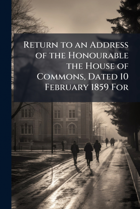 Return to an Address of the Honourable the House of Commons, Dated 10 February 1859 For