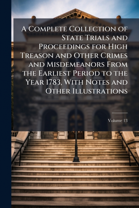 A Complete Collection of State Trials and Proceedings for High Treason and Other Crimes and Misdemeanors From the Earliest Period to the Year 1783, With Notes and Other Illustrations; Volume 13