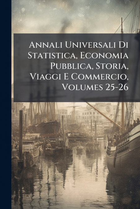 Annali Universali Di Statistica, Economia Pubblica, Storia, Viaggi E Commercio, Volumes 25-26