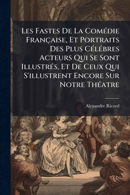 Les Fastes De La Comédie Française, Et Portraits Des Plus Célébres Acteurs Qui Se Sont Illustrés, Et De Ceux Qui S’illustrent Encore Sur Notre Théatre