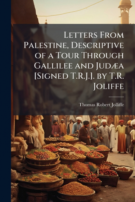 Letters From Palestine, Descriptive of a Tour Through Gallilee and Judæa [Signed T.R.J.]. by T.R. Joliffe