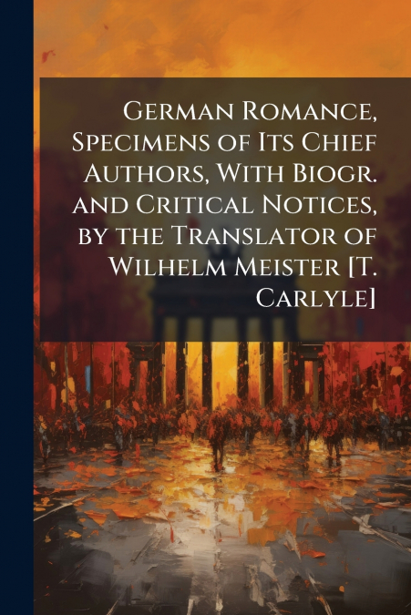 German Romance, Specimens of Its Chief Authors, With Biogr. and Critical Notices, by the Translator of Wilhelm Meister [T. Carlyle]