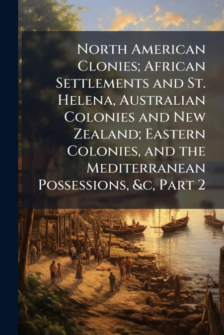 North American Clonies; African Settlements and St. Helena, Australian Colonies and New Zealand; Eastern Colonies, and the Mediterranean Possessions, &c, Part 2