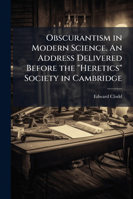 Obscurantism in Modern Science. An Address Delivered Before the 'Heretics' Society in Cambridge