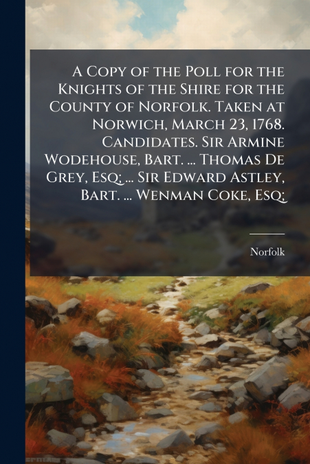 A Copy of the Poll for the Knights of the Shire for the County of Norfolk. Taken at Norwich, March 23, 1768. Candidates. Sir Armine Wodehouse, Bart. ... Thomas De Grey, Esq; ... Sir Edward Astley, Bar