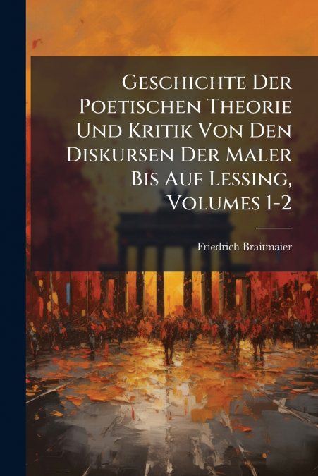 Geschichte Der Poetischen Theorie Und Kritik Von Den Diskursen Der Maler Bis Auf Lessing, Volumes 1-2