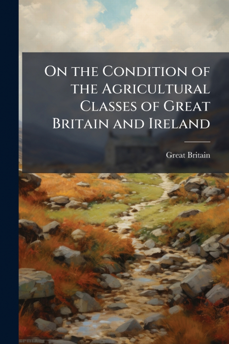 On the Condition of the Agricultural Classes of Great Britain and Ireland