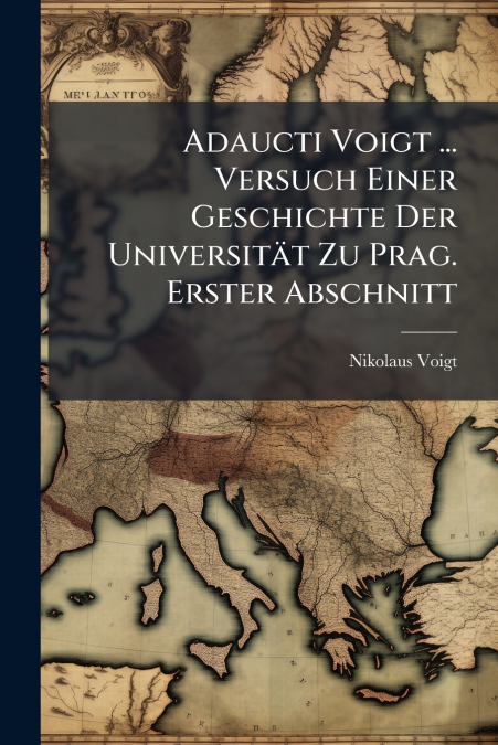 Adaucti Voigt ... Versuch Einer Geschichte Der Universität Zu Prag. Erster Abschnitt