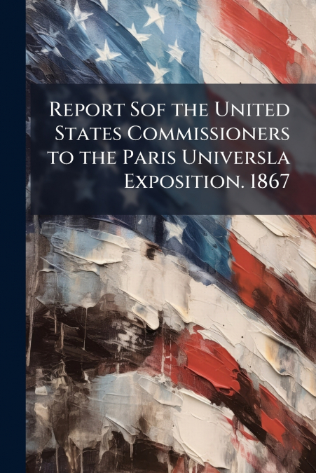 Report Sof the United States Commissioners to the Paris Universla Exposition. 1867
