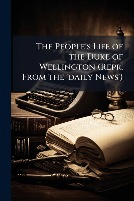 The People’s Life of the Duke of Wellington (Repr. From the ’daily News’)