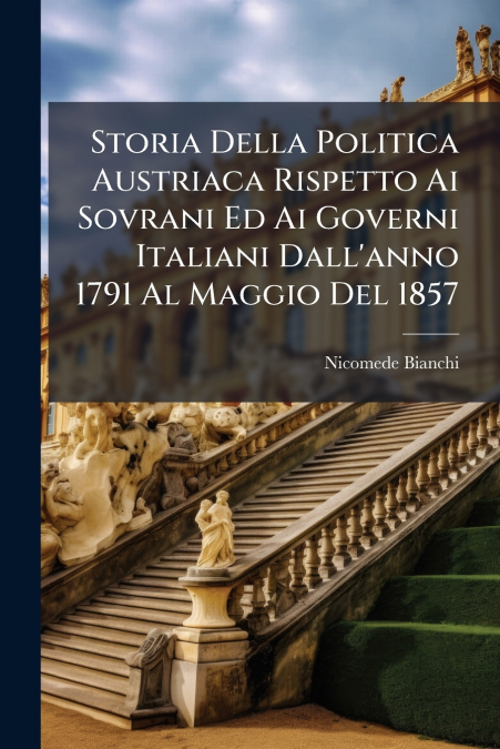 Storia Della Politica Austriaca Rispetto Ai Sovrani Ed Ai Governi Italiani Dall’anno 1791 Al Maggio Del 1857