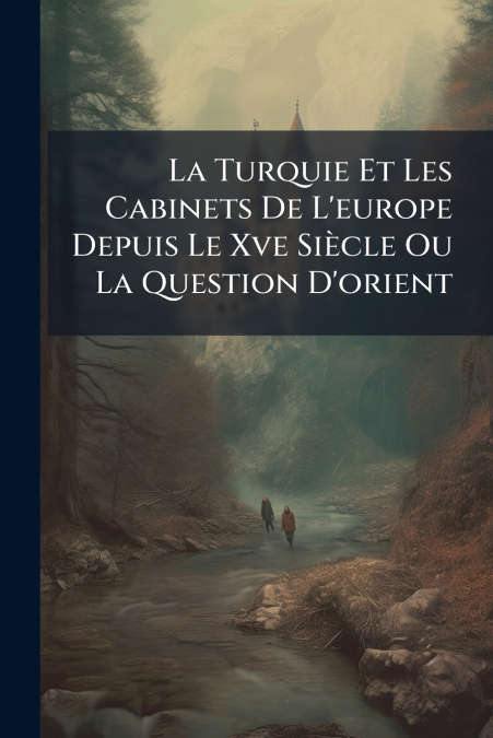La Turquie Et Les Cabinets De L’europe Depuis Le Xve Siècle Ou La Question D’orient