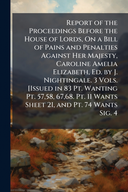 Report of the Proceedings Before the House of Lords, On a Bill of Pains and Penalties Against Her Majesty, Caroline Amelia Elizabeth, Ed. by J. Nightingale. 3 Vols. [Issued in 83 Pt. Wanting Pt. 57,58