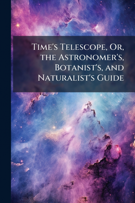 Time’s Telescope, Or, the Astronomer’s, Botanist’s, and Naturalist’s Guide