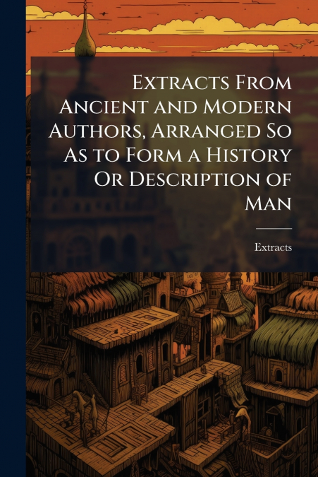 Extracts From Ancient and Modern Authors, Arranged So As to Form a History Or Description of Man