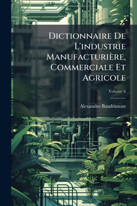 Dictionnaire De L’industrie Manufacturière, Commerciale Et Agricole; Volume 6