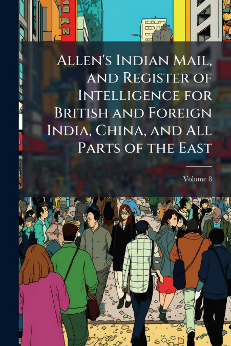 Allen’s Indian Mail, and Register of Intelligence for British and Foreign India, China, and All Parts of the East; Volume 8