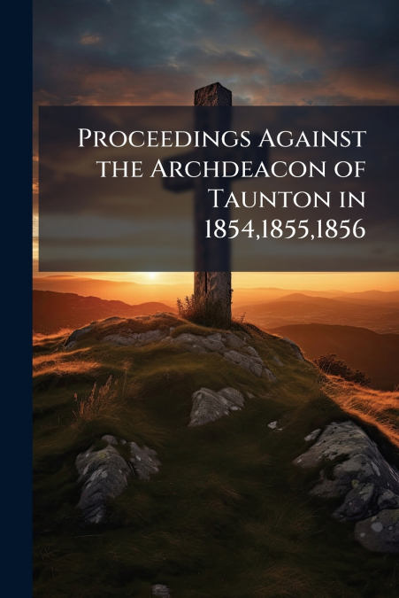 Proceedings Against the Archdeacon of Taunton in 1854,1855,1856