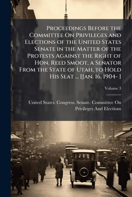 Proceedings Before the Committee On Privileges and Elections of the United States Senate in the Matter of the Protests Against the Right of Hon. Reed Smoot, a Senator From the State of Utah, to Hold H