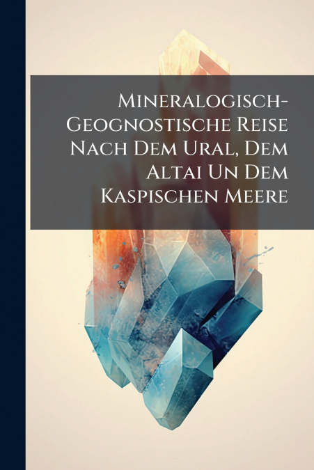 Mineralogisch-Geognostische Reise Nach Dem Ural, Dem Altai Un Dem Kaspischen Meere