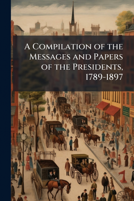 A Compilation of the Messages and Papers of the Presidents, 1789-1897
