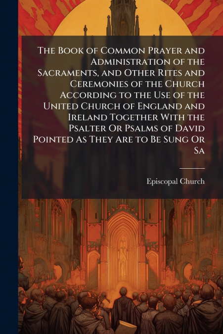 The Book of Common Prayer and Administration of the Sacraments, and Other Rites and Ceremonies of the Church According to the Use of the United Church of England and Ireland Together With the Psalter 