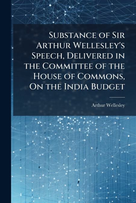 Substance of Sir Arthur Wellesley’s Speech, Delivered in the Committee of the House of Commons, On the India Budget