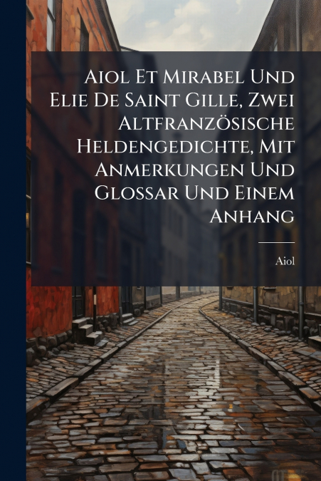 Aiol Et Mirabel Und Elie De Saint Gille, Zwei Altfranzösische Heldengedichte, Mit Anmerkungen Und Glossar Und Einem Anhang