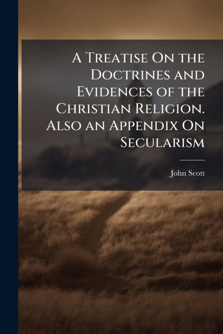 A Treatise On the Doctrines and Evidences of the Christian Religion. Also an Appendix On Secularism