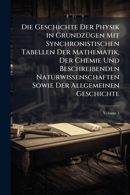 Die Geschichte Der Physik in Grundzügen Mit Synchronistischen Tabellen Der Mathematik, Der Chemie Und Beschreibenden Naturwissenschaften Sowie Der Allgemeinen Geschichte; Volume 1