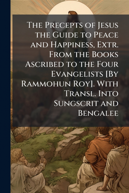 The Precepts of Jesus the Guide to Peace and Happiness, Extr. From the Books Ascribed to the Four Evangelists [By Rammohun Roy]. With Transl. Into Sungscrit and Bengalee