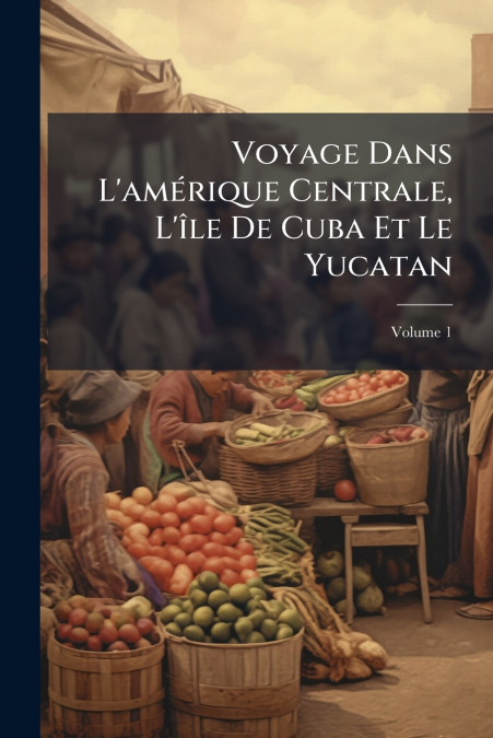 Voyage Dans L’amérique Centrale, L’île De Cuba Et Le Yucatan; Volume 1