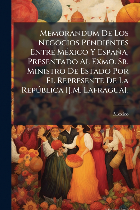 Memorandum De Los Negocios Pendientes Entre México Y España, Presentado Al Exmo. Sr. Ministro De Estado Por El Represente De La República [J.M. Lafragua].