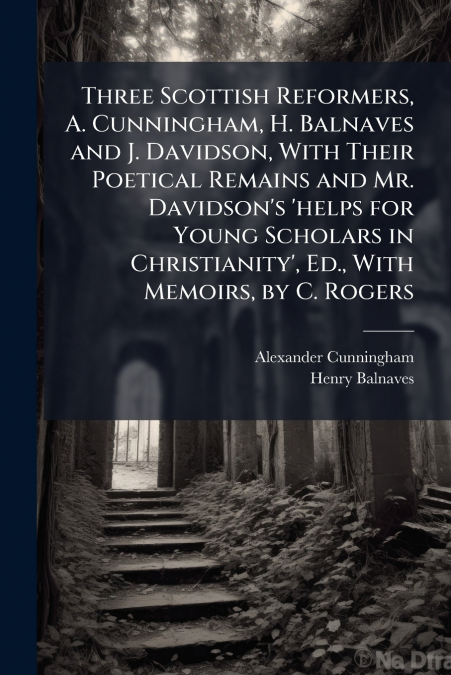 Three Scottish Reformers, A. Cunningham, H. Balnaves and J. Davidson, With Their Poetical Remains and Mr. Davidson’s ’helps for Young Scholars in Christianity’, Ed., With Memoirs, by C. Rogers