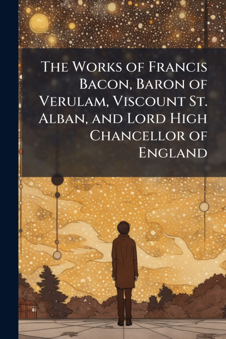 The Works of Francis Bacon, Baron of Verulam, Viscount St. Alban, and Lord High Chancellor of England