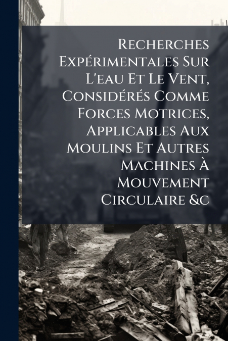 Recherches Expérimentales Sur L’eau Et Le Vent, Considérés Comme Forces Motrices, Applicables Aux Moulins Et Autres Machines À Mouvement Circulaire &c