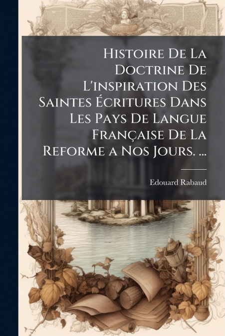 Histoire De La Doctrine De L’inspiration Des Saintes Écritures Dans Les Pays De Langue Française De La Reforme a Nos Jours. ...